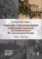 Po stronie pamięci i dialogu... Stanisławów i Ziemia Stanisławowska w dobie przemian społecznych oraz narodowościowych XIX i pierwszej połowy XX wieku. Polityka - wojskowość. Tom 1