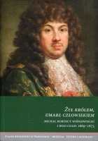 Żył królem, umarł człowiekiem. Michał Korybut Wiśniowiecki i jego czasy 1669–1673